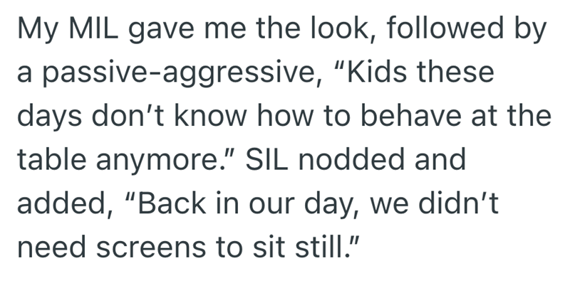 My MIL gave me the look, followed by a passive-aggressive, "Kids these days don't know how to behave at the table anymore." SIL nodded and added, "Back in our day, we didn't need screens to sit still."