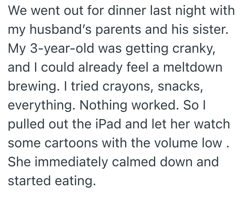 We went out for dinner last night with my husband's parents and his sister. My 3-year-old was getting cranky, and I could already feel a meltdown brewing. I tried crayons, snacks, everything. Nothing worked. So I pulled out the iPad and let her watch some cartoons with the volume low. She immediately calmed down and started eating.
