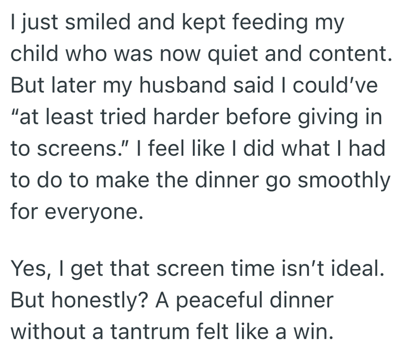 I just smiled and kept feeding my child who was now quiet and content. But later my husband said I could've "at least tried harder before giving in to screens." I feel like I did what I had to do to make the dinner go smoothly for everyone. Yes, I get that screen time isn't ideal. But honestly? A peaceful dinner without a tantrum felt like a win.