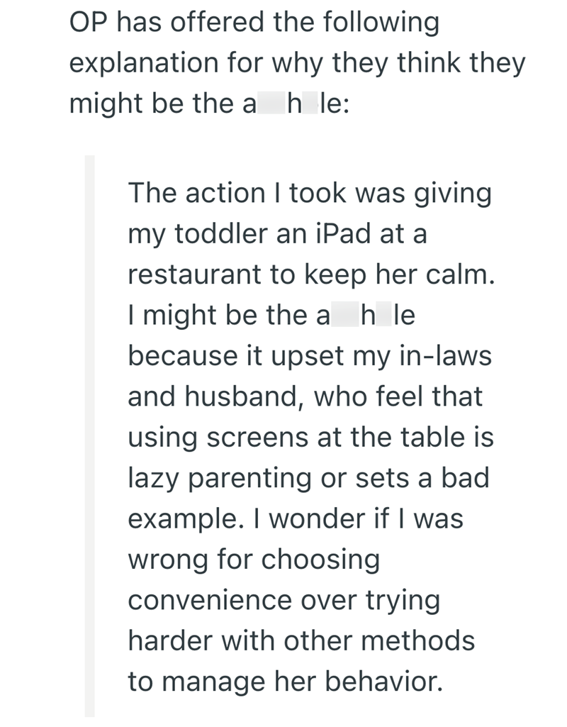 OP has offered the following explanation for why they think they might be the a hole: The action I took was giving my toddler an iPad at a restaurant to keep her calm. I might be the a h le because it upset my in-laws and husband, who feel that using screens at the table is lazy parenting or sets a bad example. I wonder if I was wrong for choosing convenience over trying harder with other methods to manage her behavior.