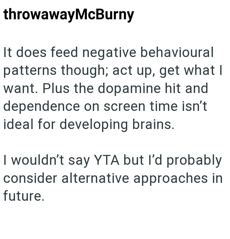 throwawayMcBurny It does feed negative behavioural patterns though; act up, get what I want. Plus the dopamine hit and dependence on screen time isn't ideal for developing brains. I wouldn't say YTA but I'd probably consider alternative approaches in future.
