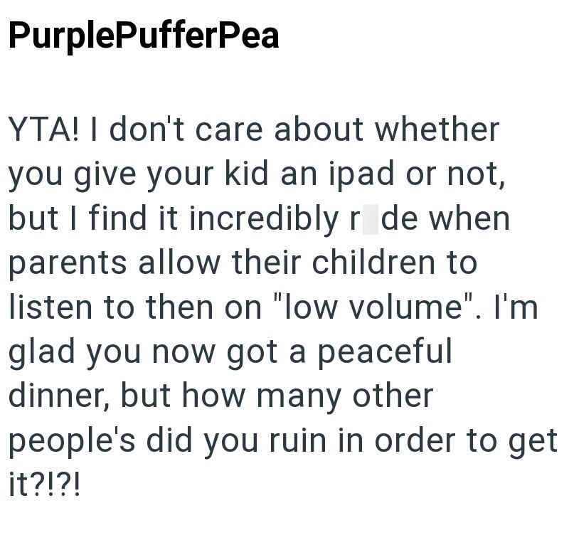 PurplePufferPea YTA! I don't care about whether you give your kid an ipad or not, but I find it incredibly ride when parents allow their children to listen to then on "low volume". I'm glad you now got a peaceful dinner, but how many other people's did you ruin in order to get it?!?!