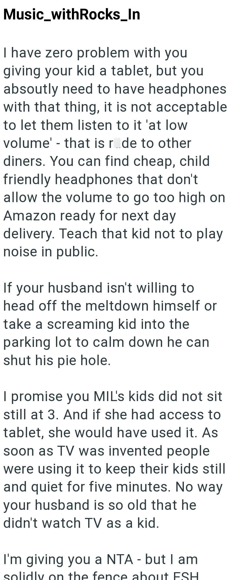 Music_withRocks_In I have zero problem with you giving your kid a tablet, but you absoutly need to have headphones with that thing, it is not acceptable to let them listen to it 'at low volume' - that is ride to other diners. You can find cheap, child friendly headphones that don't allow the volume to go too high on Amazon ready for next day delivery. Teach that kid not to play noise in public. If your husband isn't willing to head off the meltdown himself or take a screaming kid into the parkin