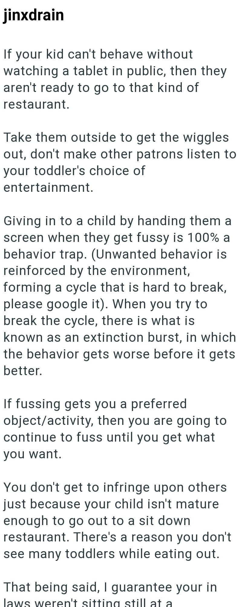 jinxdrain If your kid can't behave without watching a tablet in public, then they aren't ready to go to that kind of restaurant. Take them outside to get the wiggles out, don't make other patrons listen to your toddler's choice of entertainment. Giving in to a child by handing them a screen when they get fussy is 100% a behavior trap. (Unwanted behavior is reinforced by the environment, forming a cycle that is hard to break, please google it). When you try to break the cycle, there is what is kn