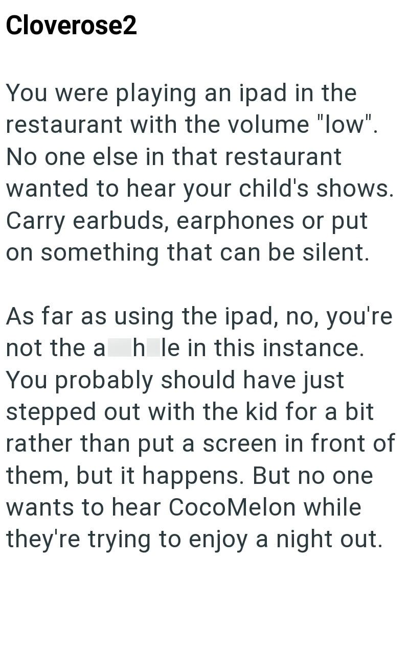 Cloverose2 You were playing an ipad in the restaurant with the volume "low". No one else in that restaurant wanted to hear your child's shows. Carry earbuds, earphones or put on something that can be silent. As far as using the ipad, no, you're not the a h le in this instance. You probably should have just stepped out with the kid for a bit rather than put a screen in front of them, but it happens. But no one wants to hear CocoMelon while they're trying to enjoy a night out.