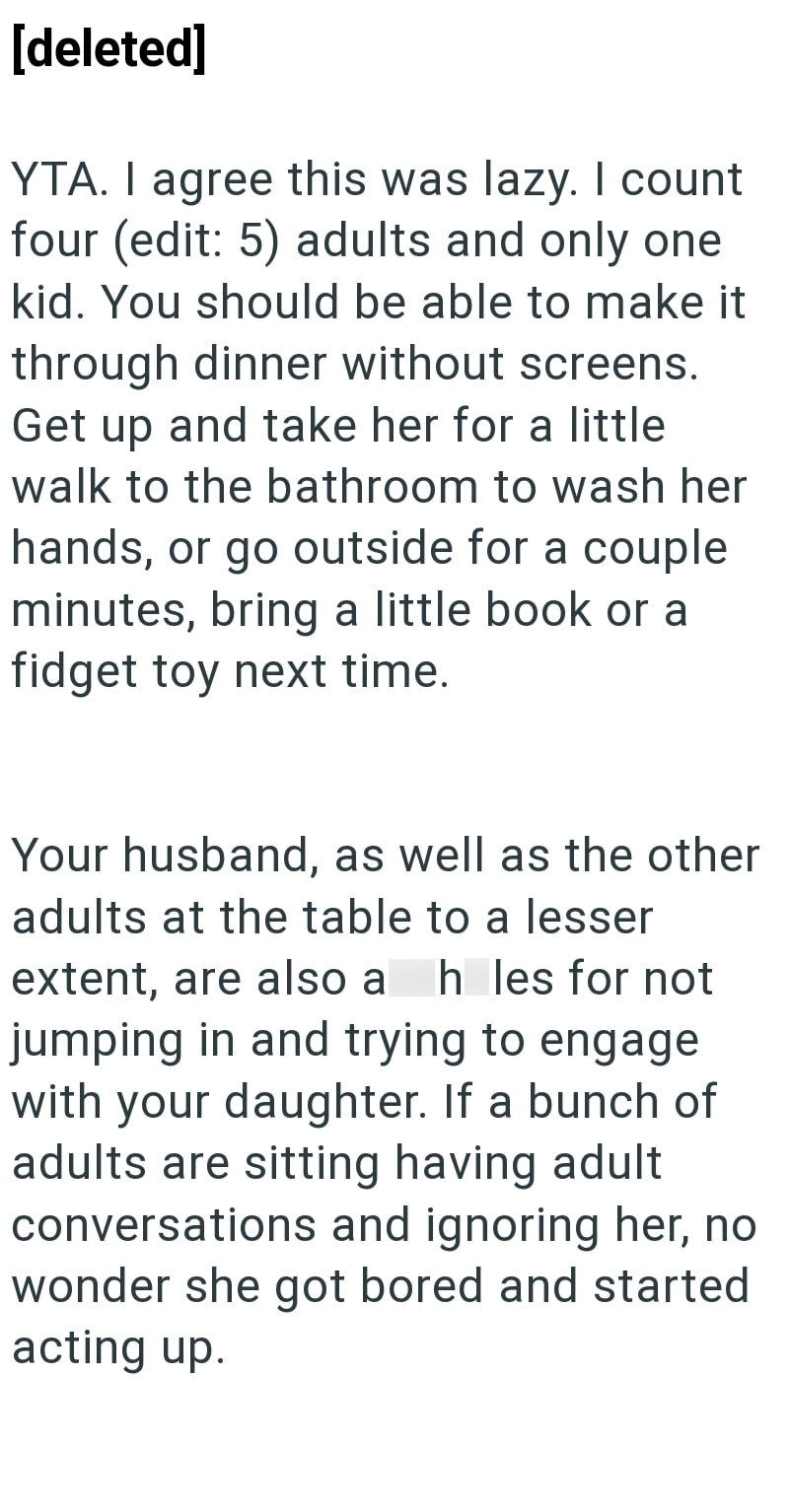 [deleted] YTA. I agree this was lazy. I count four (edit: 5) adults and only one kid. You should be able to make it through dinner without screens. Get up and take her for a little walk to the bathroom to wash her hands, or go outside for a couple minutes, bring a little book or a fidget toy next time. Your husband, as well as the other adults at the table to a lesser extent, are also a hles for not jumping in and trying to engage with your daughter. If a bunch of adults are sitting having adult