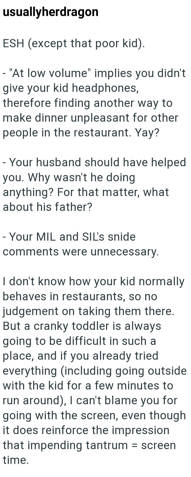 usuallyherdragon ESH (except that poor kid). - "At low volume" implies you didn't give your kid headphones, therefore finding another way to make dinner unpleasant for other people in the restaurant. Yay? -Your husband should have helped you. Why wasn't he doing anything? For that matter, what about his father? -Your MIL and SIL's snide comments were unnecessary. I don't know how your kid normally behaves in restaurants, so no judgement on taking them there. But a cranky toddler is always going