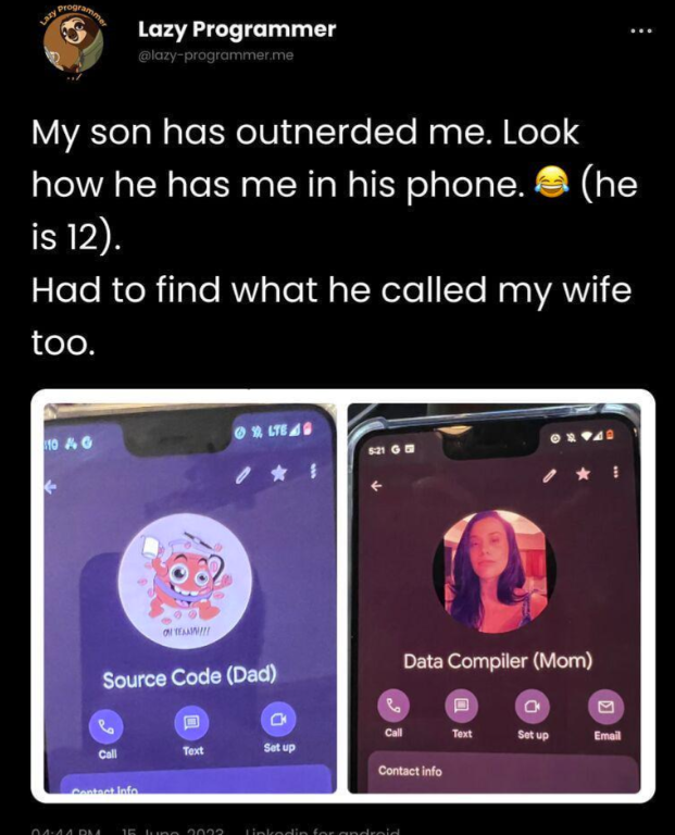 Lazy programmer Lazy Programmer @lazy-programmer.me My son has outnerded me. Look how he has me in his phone. (he is 12). Had to find what he called my wife too. 10 4G LTE 6:21 G Source Code (Dad) 0 Data Compiler (Mom) Call Text Set up Email Call Text Set up Contact info Contact Info በሰብለ በስ 15 June 2022