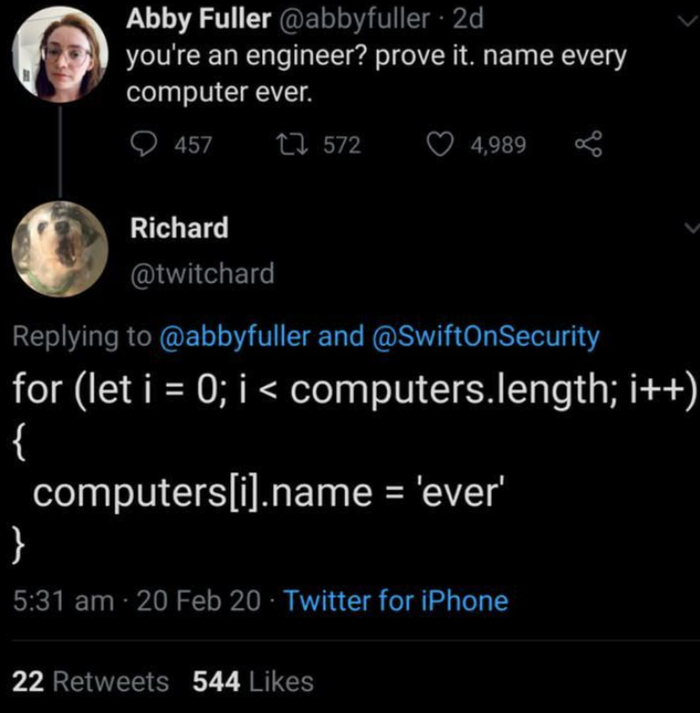 Abby Fuller @abbyfuller. 2d you're an engineer? prove it. name every computer ever. 457 17572 Richard @twitchard 4,989 80 Replying to @abbyfuller and @SwiftOnSecurity for (let i = 0; i < computers.length; i++) { computers[i].name = 'ever' } 5:31 am 20 Feb 20 Twitter for iPhone 22 Retweets 544 Likes