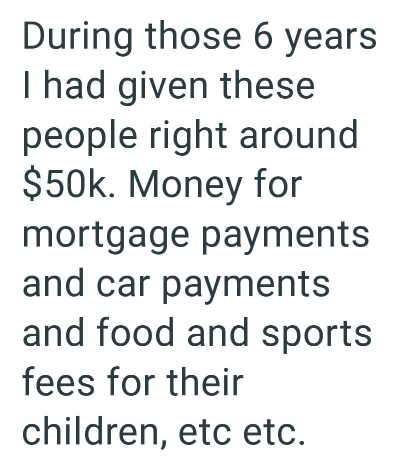 During those 6 years I had given these people right around $50k. Money for mortgage payments and car payments and food and sports fees for their children, etc etc.