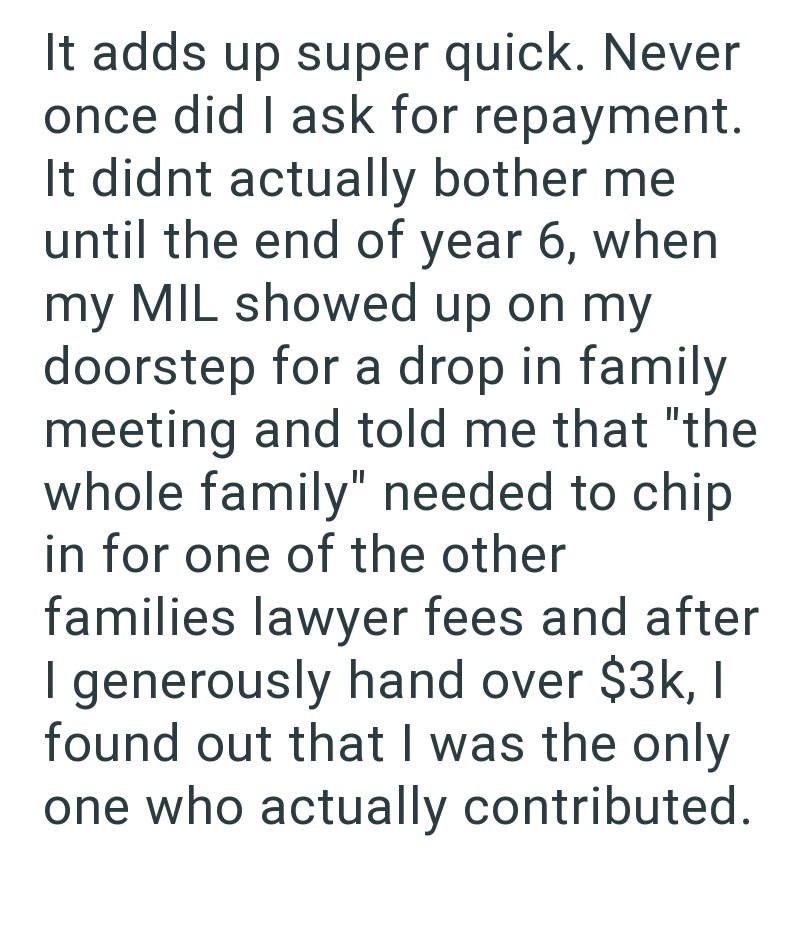 It adds up super quick. Never once did I ask for repayment. It didnt actually bother me until the end of year 6, when my MIL showed up on my doorstep for a drop in family meeting and told me that "the whole family" needed to chip in for one of the other families lawyer fees and after I generously hand over $3k, I found out that I was the only one who actually contributed.