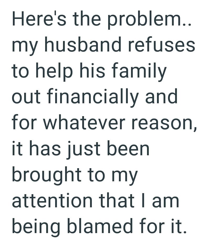 Here's the problem.. my husband refuses to help his family out financially and for whatever reason, it has just been brought to my attention that I am being blamed for it.