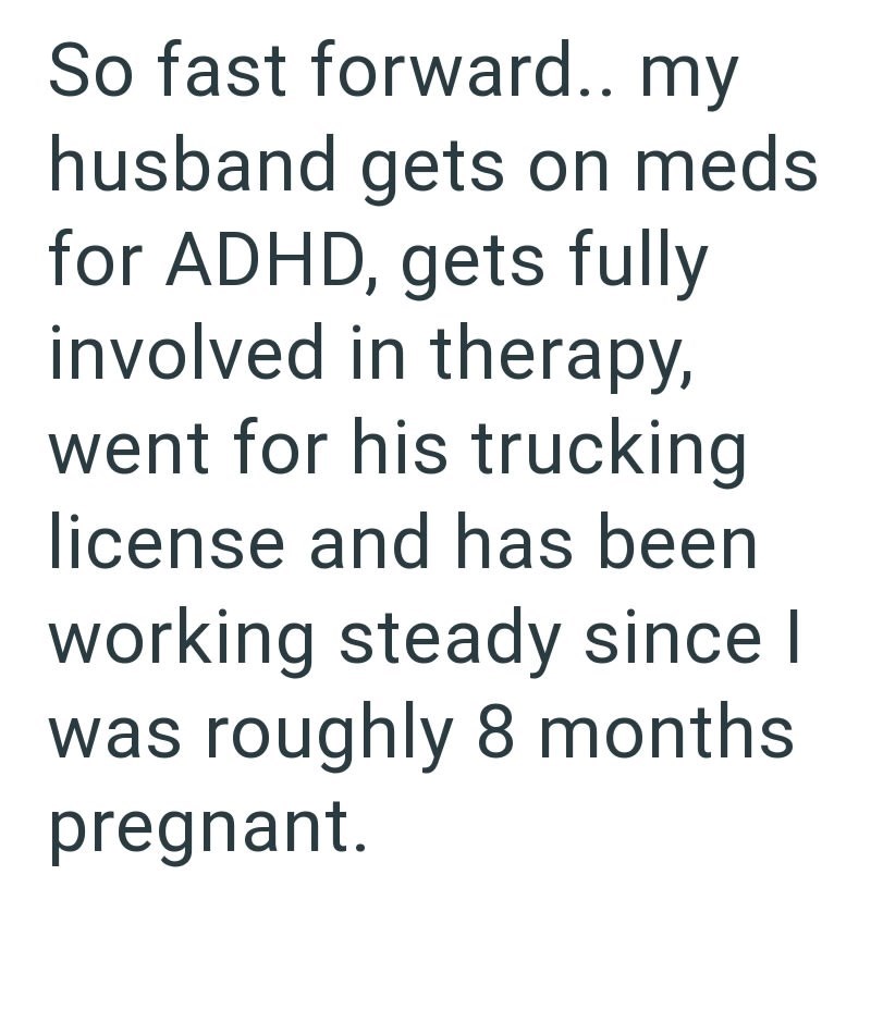 So fast forward.. my husband gets on meds for ADHD, gets fully involved in therapy, went for his trucking license and has been working steady since I was roughly 8 months pregnant.