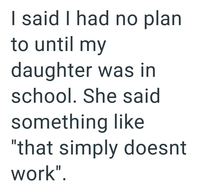 I said I had no plan to until my daughter was in school. She said something like "that simply doesnt work".