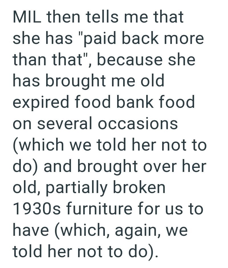 MIL then tells me that she has "paid back more than that", because she has brought me old expired food bank food on several occasions (which we told her not to do) and brought over her old, partially broken 1930s furniture for us to have (which, again, we told her not to do).
