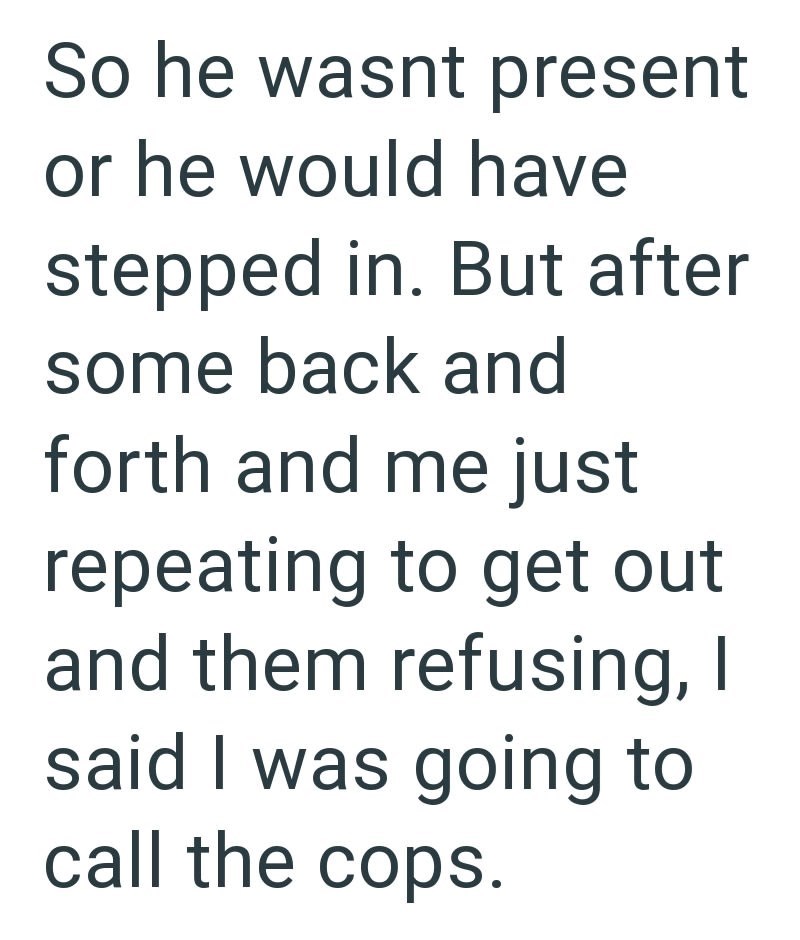 So he wasnt present or he would have stepped in. But after some back and forth and me just repeating to get out and them refusing, I said I was going to call the cops.