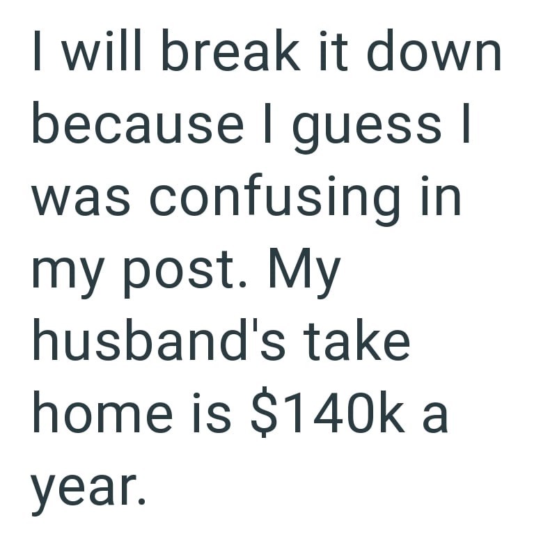 I will break it down because I guess I was confusing in my post. My husband's take home is $140k a year.