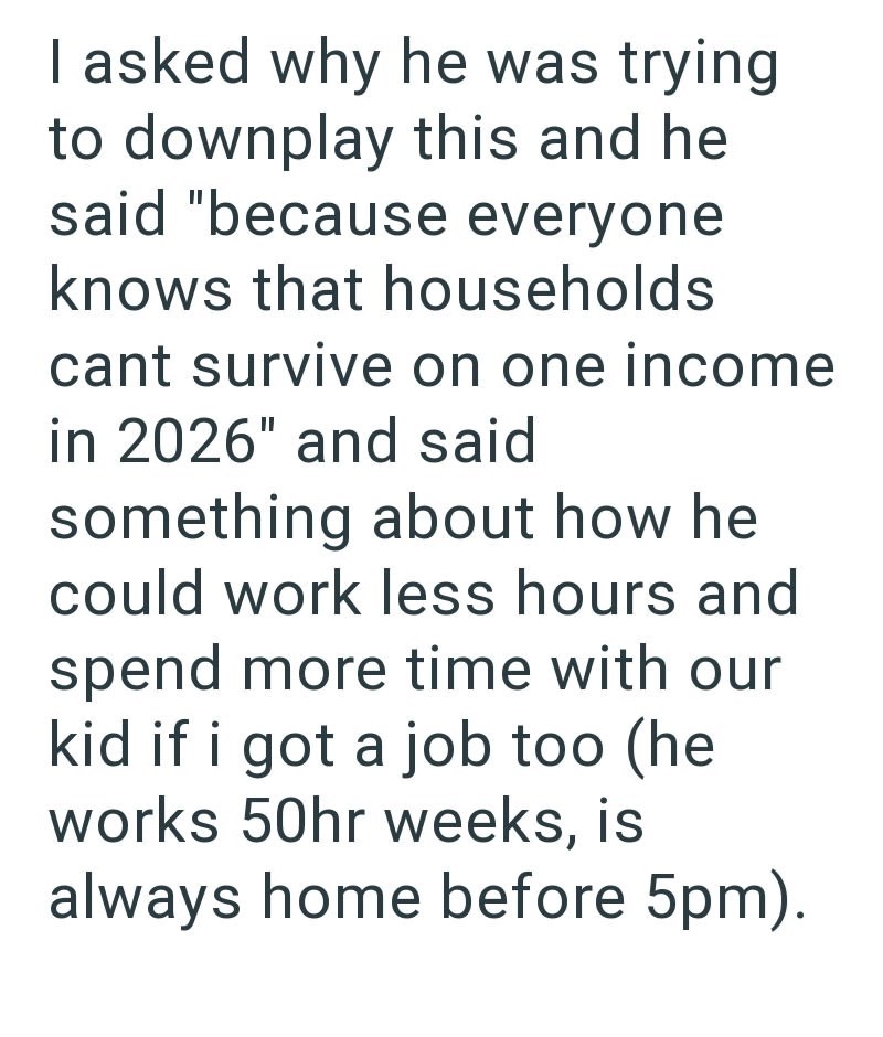 I asked why he was trying to downplay this and he said "because everyone knows that households cant survive on one income in 2026" and said something about how he could work less hours and spend more time with our kid if i got a job too (he works 50hr weeks, is always home before 5pm).