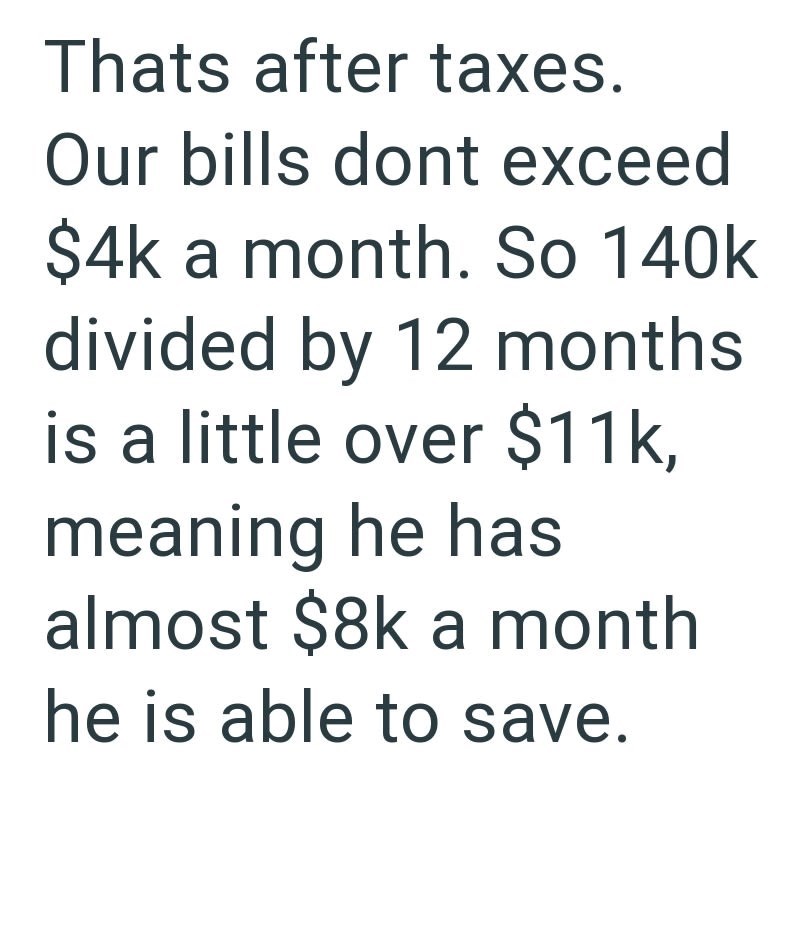 Thats after taxes. Our bills dont exceed $4k a month. So 140k divided by 12 months is a little over $11k, meaning he has almost $8k a month he is able to save.