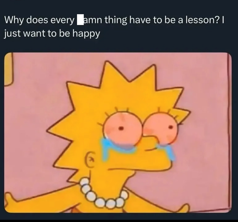 Why does every amn thing have to be a lesson? I just want to be happy
