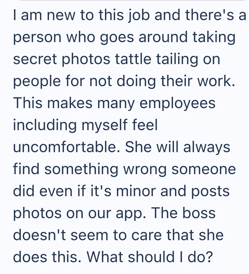 I am new to this job and there's a person who goes around taking secret photos tattle tailing on people for not doing their work. This makes many employees including myself feel uncomfortable. She will always find something wrong someone did even if it's minor and posts photos on our app. The boss doesn't seem to care that she does this. What should I do?