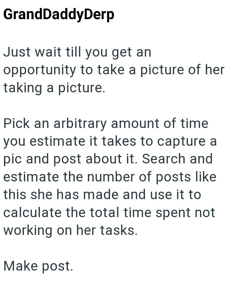 GrandDaddyDerp Just wait till you get an opportunity to take a picture of her taking a picture. Pick an arbitrary amount of time you estimate it takes to capture a pic and post about it. Search and estimate the number of posts like this she has made and use it to calculate the total time spent not working on her tasks. Make post.