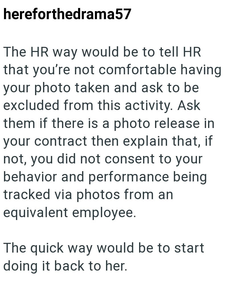 hereforthedrama57 The HR way would be to tell HR that you're not comfortable having your photo taken and ask to be excluded from this activity. Ask them if there is a photo release in your contract then explain that, if not, you did not consent to your behavior and performance being tracked via photos from an equivalent employee. The quick way would be to start doing it back to her.