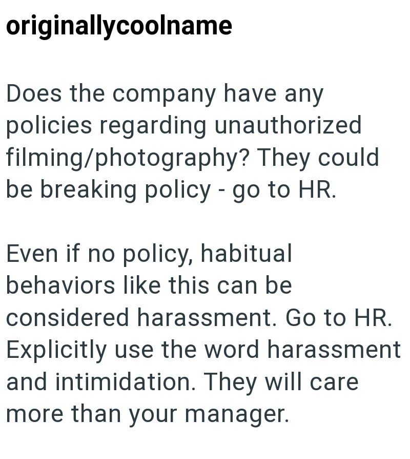 originallycoolname Does the company have any policies regarding unauthorized filming/photography? They could be breaking policy - go to HR. Even if no policy, habitual behaviors like this can be considered harassment. Go to HR. Explicitly use the word harassment and intimidation. They will care more than your manager.