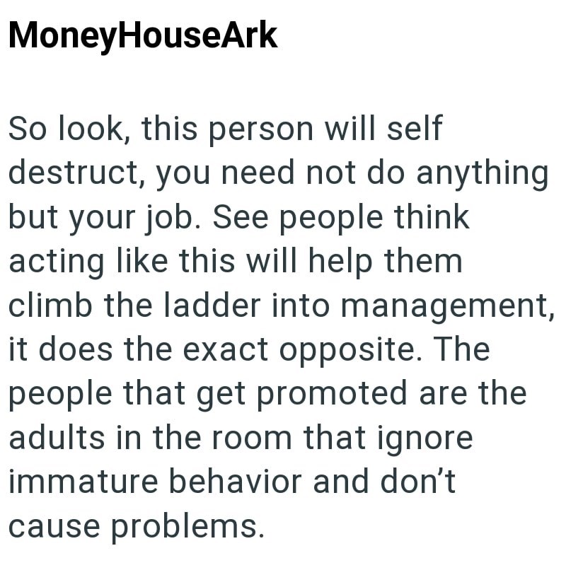 MoneyHouseArk So look, this person will self destruct, you need not do anything but your job. See people think acting like this will help them climb the ladder into management, it does the exact opposite. The people that get promoted are the adults in the room that ignore immature behavior and don't cause problems.