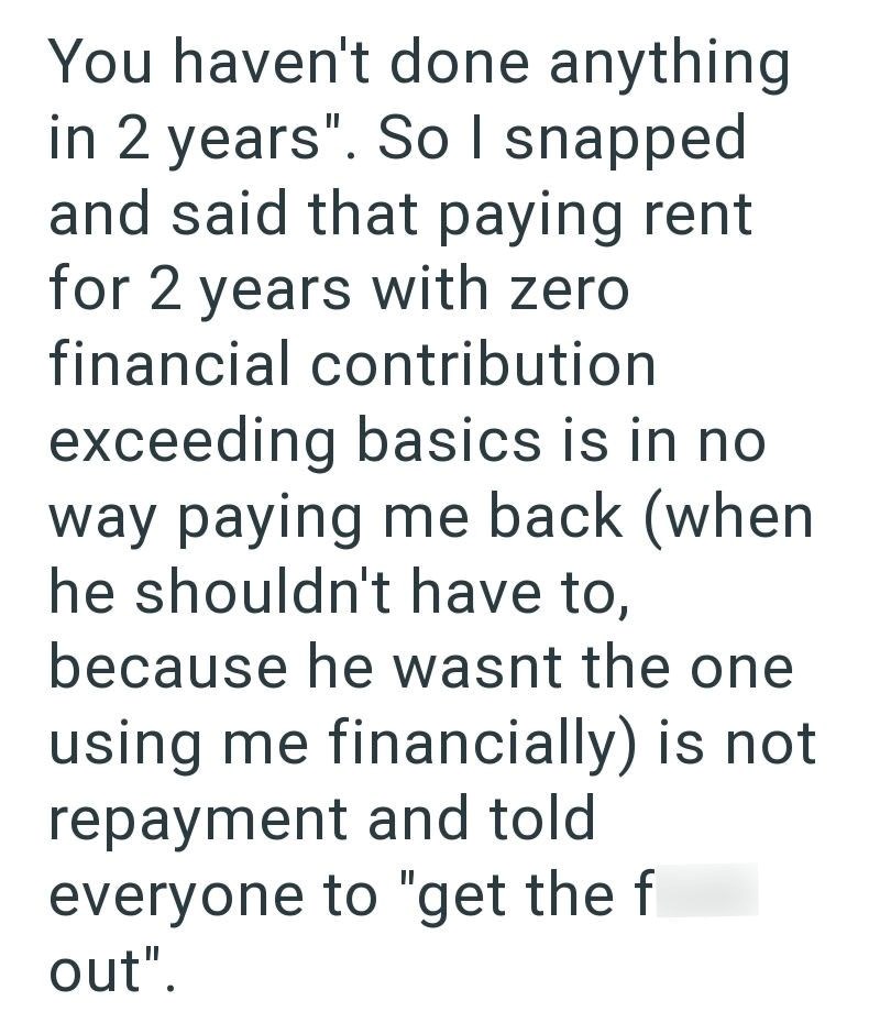 You haven't done anything in 2 years". So I snapped and said that paying rent for 2 years with zero financial contribution exceeding basics is in no way paying me back (when he shouldn't have to, because he wasnt the one using me financially) is not repayment and told everyone to "get the f out".