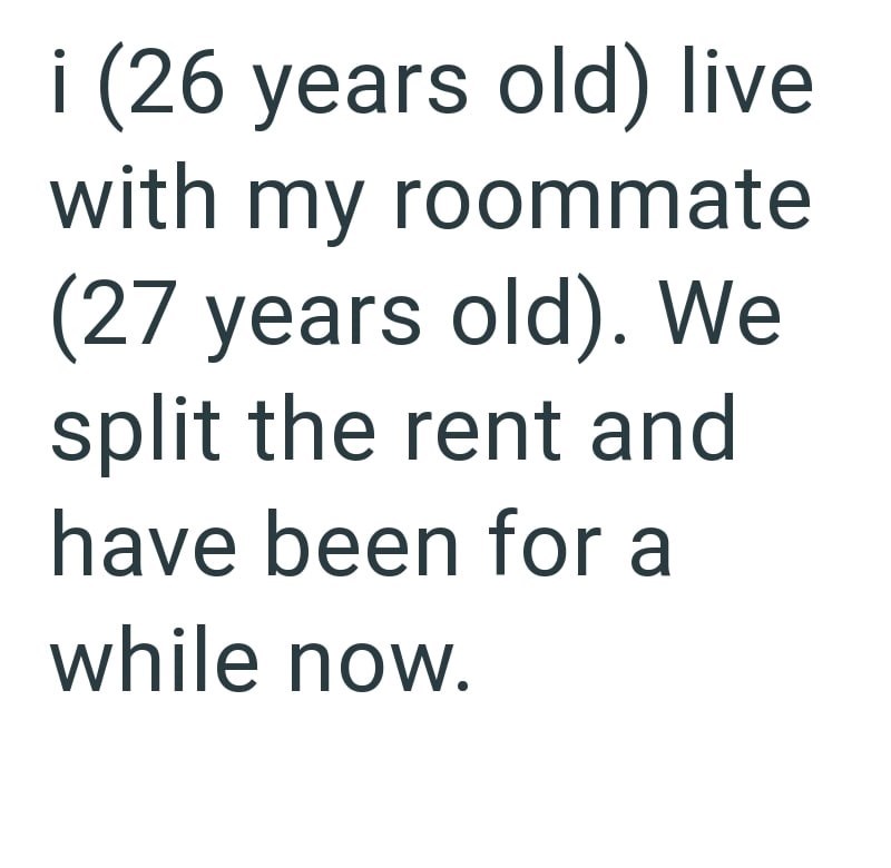 i (26 years old) live with my roommate (27 years old). We split the rent and have been for a while now.