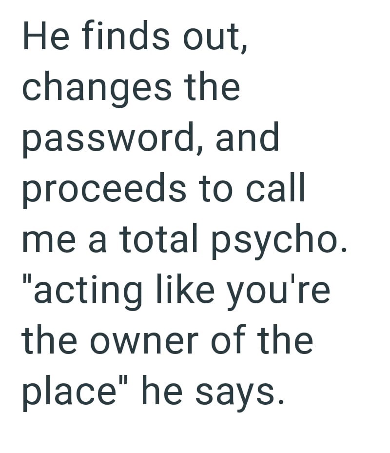 He finds out, changes the password, and proceeds to call me a total psycho. "acting like you're the owner of the place" he says.