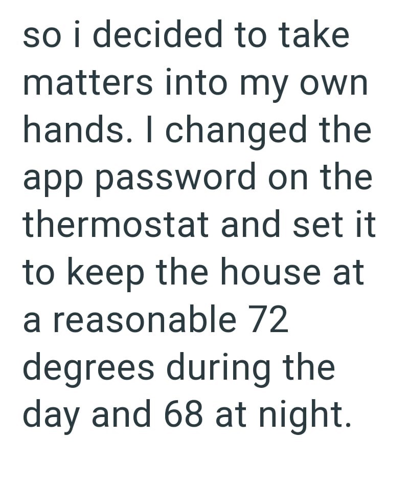 so i decided to take matters into my own hands. I changed the app password on the thermostat and set it to keep the house at a reasonable 72 degrees during the day and 68 at night.
