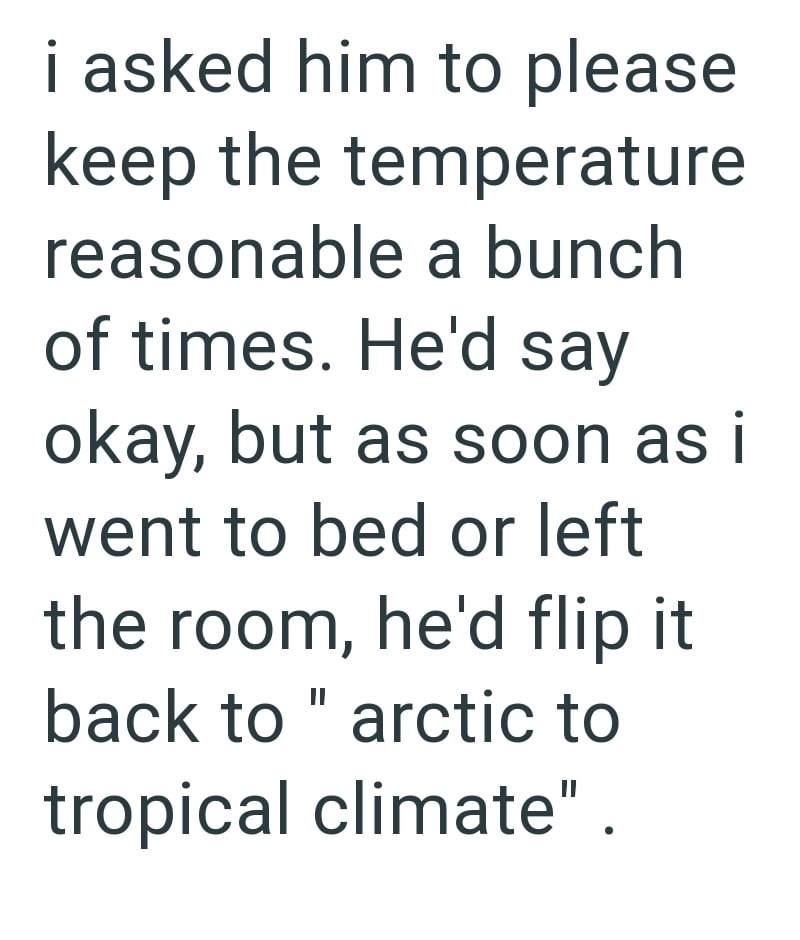 i asked him to please keep the temperature reasonable a bunch of times. He'd say okay, but as soon as i went to bed or left the room, he'd flip it back to "arctic to tropical climate".