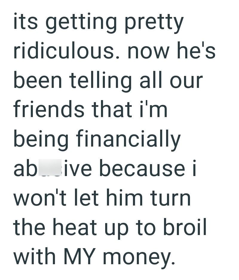 its getting pretty ridiculous. now he's been telling all our friends that i'm being financially ab ive because i won't let him turn the heat up to broil with MY money.