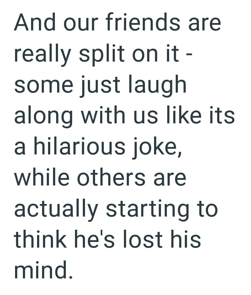 And our friends are really split on it - some just laugh along with us like its a hilarious joke, while others are actually starting to think he's lost his mind.