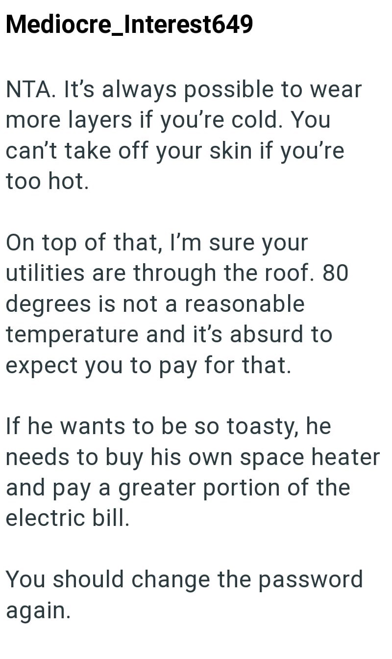 Mediocre Interest649 NTA. It's always possible to wear more layers if you're cold. You can't take off your skin if you're too hot. On top of that, I'm sure your utilities are through the roof. 80 degrees is not a reasonable temperature and it's absurd to expect you to pay for that. If he wants to be so toasty, he needs to buy his own space heater and pay a greater portion of the electric bill. You should change the password again.