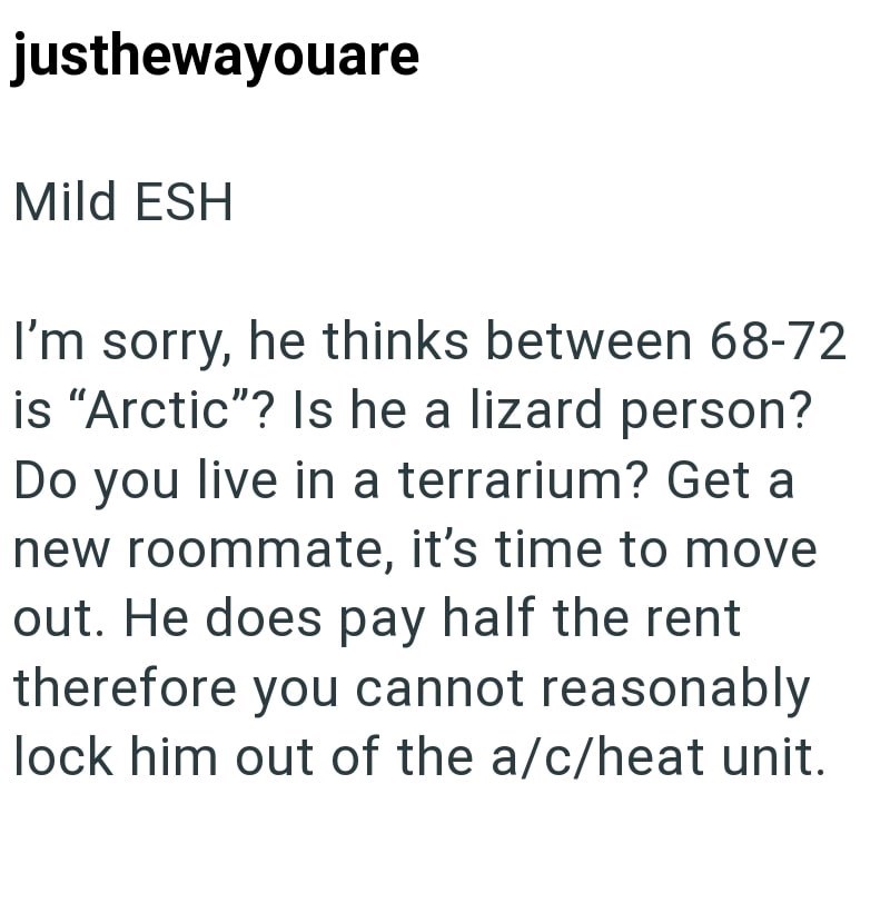justhewayouare Mild ESH I'm sorry, he thinks between 68-72 is "Arctic"? Is he a lizard person? Do you live in a terrarium? Get a new roommate, it's time to move out. He does pay half the rent therefore you cannot reasonably lock him out of the a/c/heat unit.