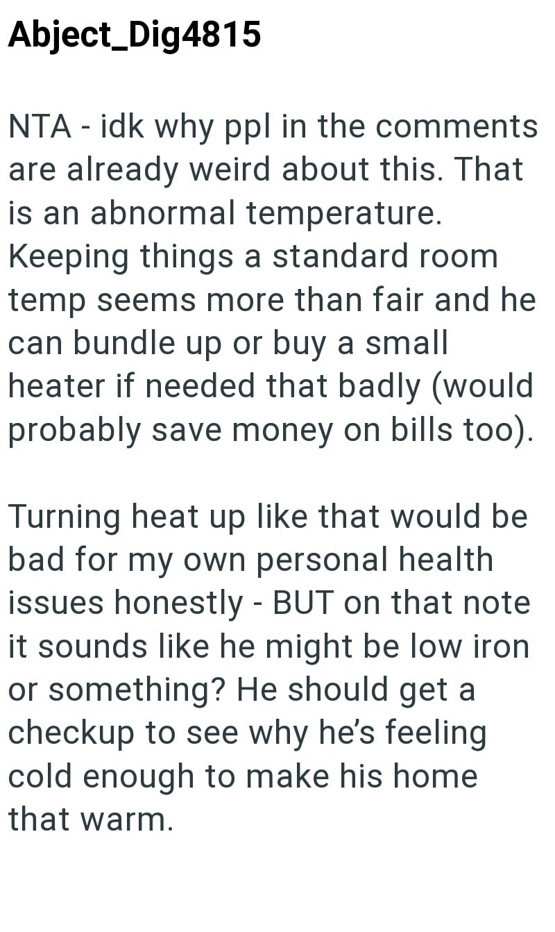 Abject_Dig4815 NTA - idk why ppl in the comments are already weird about this. That is an abnormal temperature. Keeping things a standard room temp seems more than fair and he can bundle up or buy a small heater if needed that badly (would probably save money on bills too). Turning heat up like that would be bad for my own personal health issues honestly - BUT on that note it sounds like he might be low iron or something? He should get a checkup to see why he's feeling cold enough to make his ho