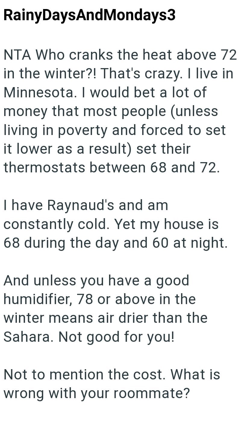 Rainy DaysAndMondays3 NTA Who cranks the heat above 72 in the winter?! That's crazy. I live in Minnesota. I would bet a lot of money that most people (unless living in poverty and forced to set it lower as a result) set their thermostats between 68 and 72. I have Raynaud's and am constantly cold. Yet my house is 68 during the day and 60 at night. And unless you have a good humidifier, 78 or above in the winter means air drier than the Sahara. Not good for you! Not to mention the cost. What is wr