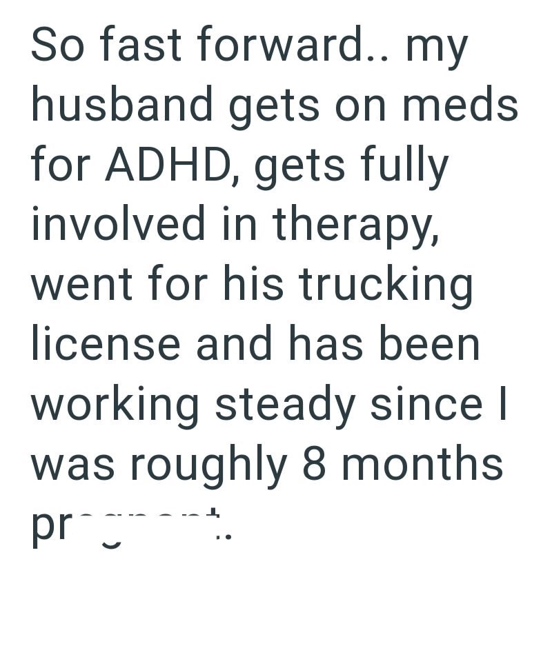 So fast forward.. my husband gets on meds for ADHD, gets fully involved in therapy, went for his trucking license and has been working steady since I was roughly 8 months pr