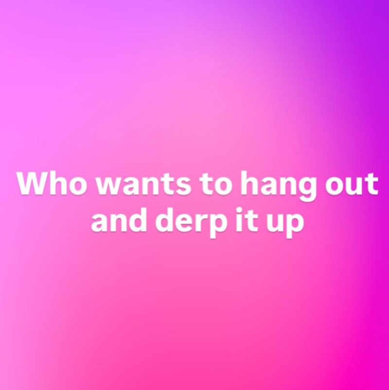 Who wants to hang out and derp it up