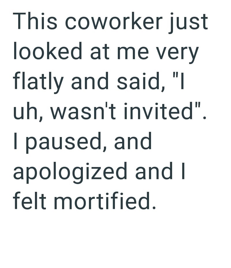 This coworker just looked at me very flatly and said, "I uh, wasn't invited". I paused, and apologized and I felt mortified.