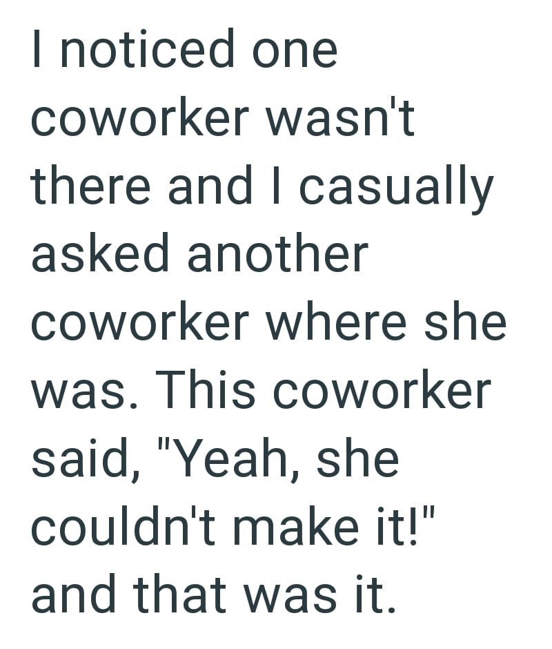 I noticed one coworker wasn't there and I casually asked another coworker where she was. This coworker said, "Yeah, she couldn't make it!" and that was it.