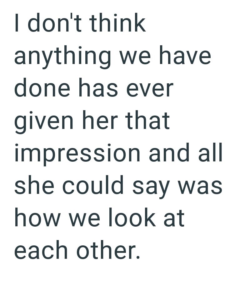 I don't think anything we have done has ever given her that impression and all she could say was how we look at each other.