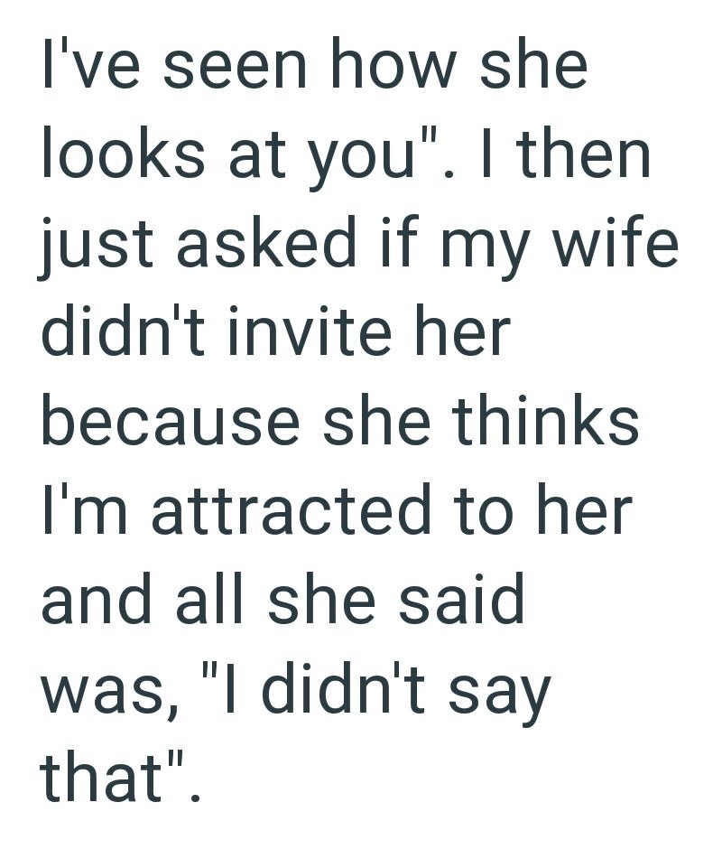 I've seen how she looks at you". I then just asked if my wife. didn't invite her because she thinks I'm attracted to her and all she said was, "I didn't say that".