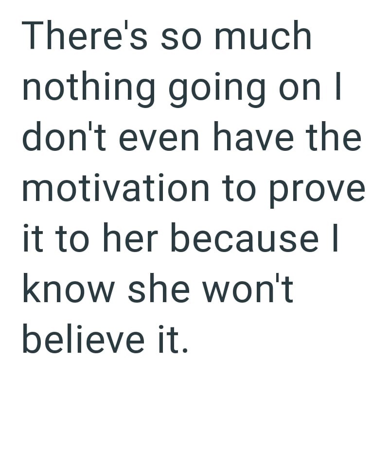There's so much nothing going on I don't even have the motivation to prove it to her because I know she won't believe it.