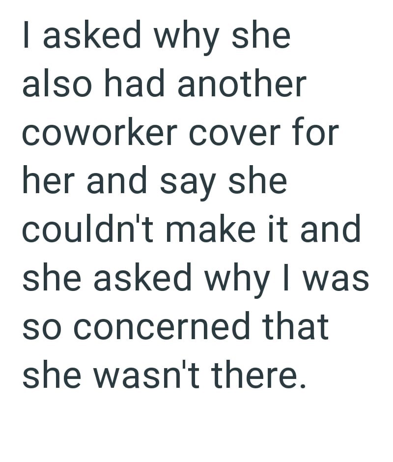 I asked why she also had another coworker cover for her and say she couldn't make it and she asked why I was so concerned that she wasn't there.