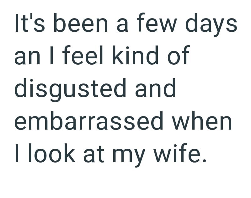 It's been a few days an I feel kind of disgusted and embarrassed when I look at my wife.