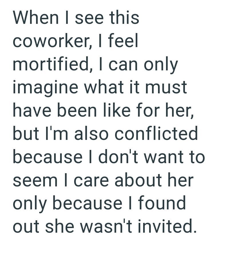 When I see this coworker, I feel mortified, I can only imagine what it must have been like for her, but I'm also conflicted because I don't want to seem I care about her only because I found out she wasn't invited.